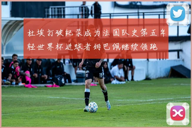杜埃打破纪录成为法国队史第五年轻世界杯进球者姆巴佩继续领跑