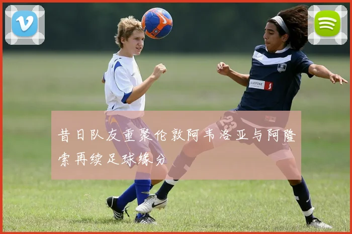 昔日队友重聚伦敦阿韦洛亚与阿隆索再续足球缘分