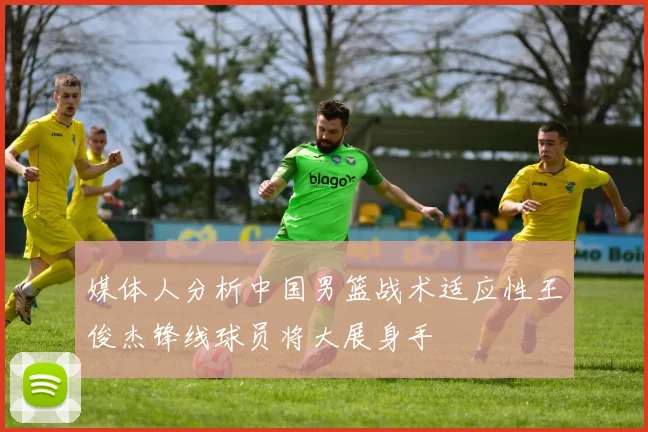 媒体人分析中国男篮战术适应性王俊杰锋线球员将大展身手