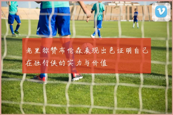 老里称赞布伦森表现出色证明自己在独行侠的实力与价值