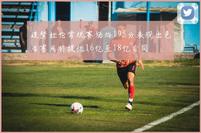 追梦杜伦常规赛场均195分表现出色活塞或将提供16亿至18亿合同