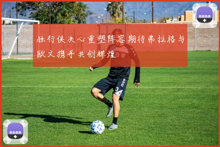 独行侠决心重塑阵容期待弗拉格与欧文携手共创辉煌