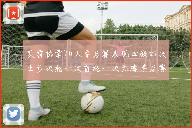 莫雷执掌76人季后赛表现回顾四次止步次轮一次首轮一次无缘季后赛