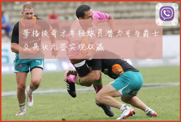 蒂格谈奇才年轻球员潜力可与爵士交易状元签实现双赢