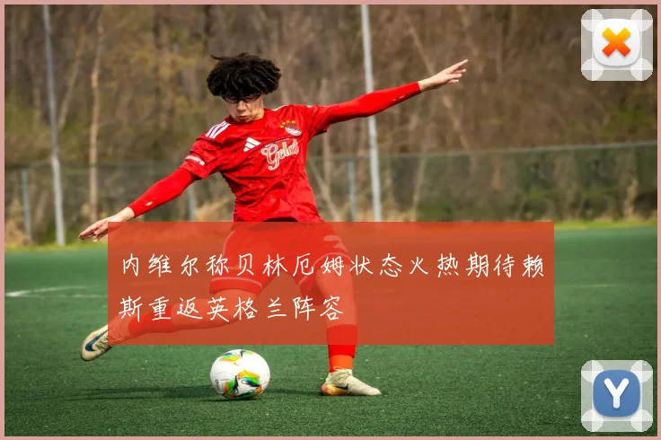 内维尔称贝林厄姆状态火热期待赖斯重返英格兰阵容