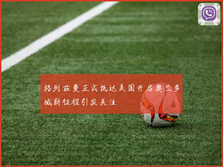格列兹曼正式抵达美国开启奥兰多城新征程引发关注