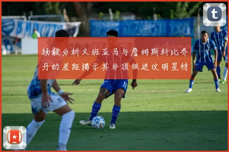 杨毅分析文班亚马与詹姆斯科比乔丹的差距揭示其非顶级进攻明星特质