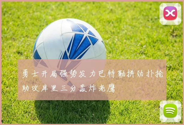 勇士开局强势发力巴特勒拼劲扑抢助攻库里三分轰炸老鹰