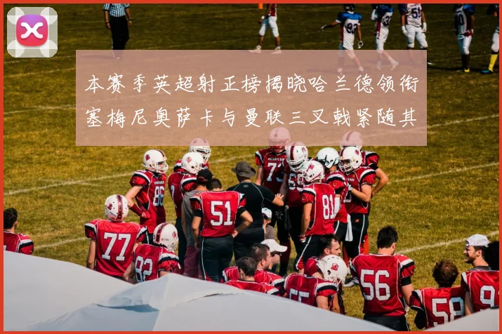 本赛季英超射正榜揭晓哈兰德领衔塞梅尼奥萨卡与曼联三叉戟紧随其后