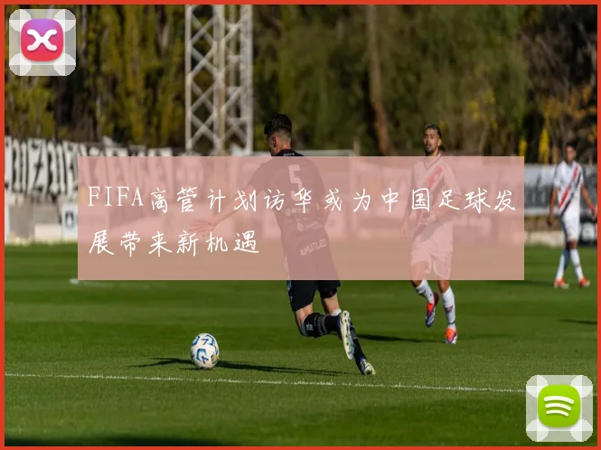 FIFA高管计划访华或为中国足球发展带来新机遇