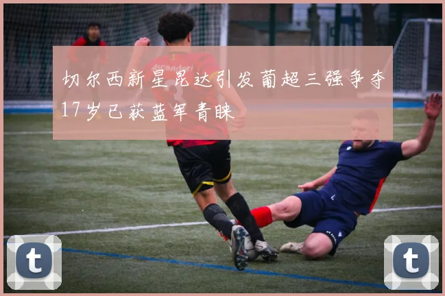 切尔西新星昆达引发葡超三强争夺17岁已获蓝军青睐