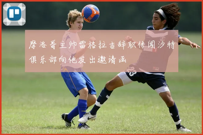 摩洛哥主帅雷格拉吉辞职传闻沙特俱乐部向他发出邀请函
