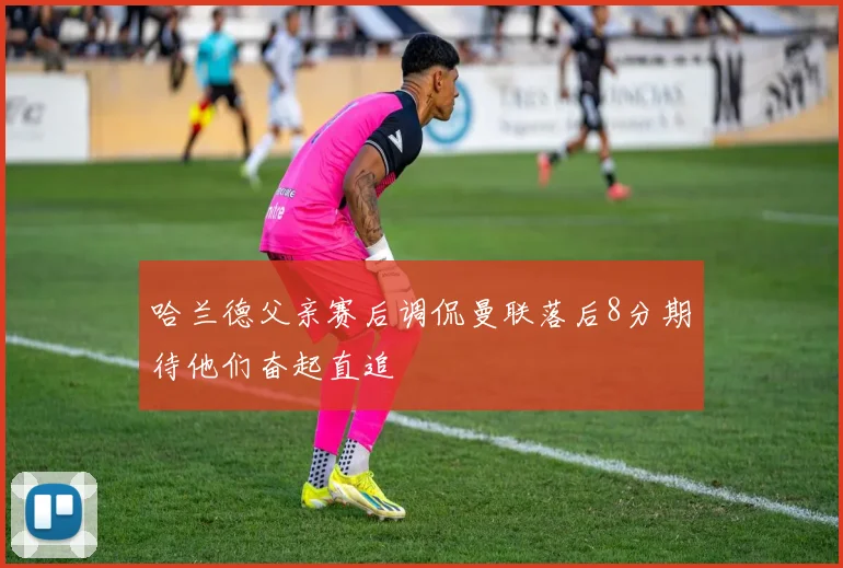 哈兰德父亲赛后调侃曼联落后8分期待他们奋起直追