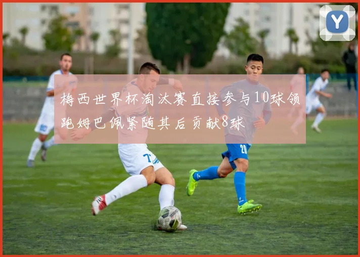 梅西世界杯淘汰赛直接参与10球领跑姆巴佩紧随其后贡献8球