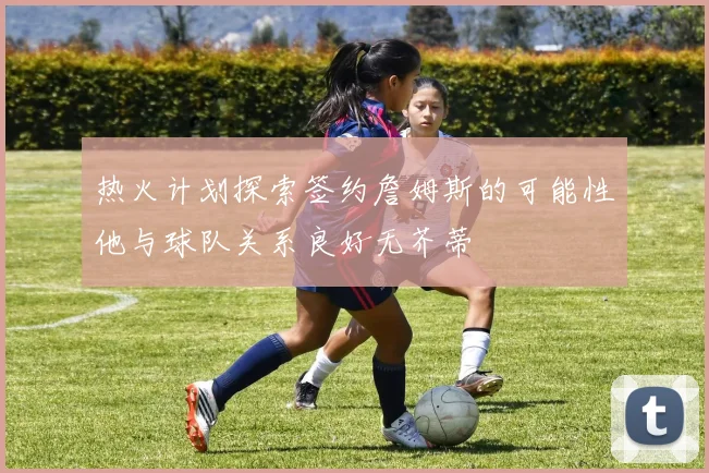 热火计划探索签约詹姆斯的可能性他与球队关系良好无芥蒂