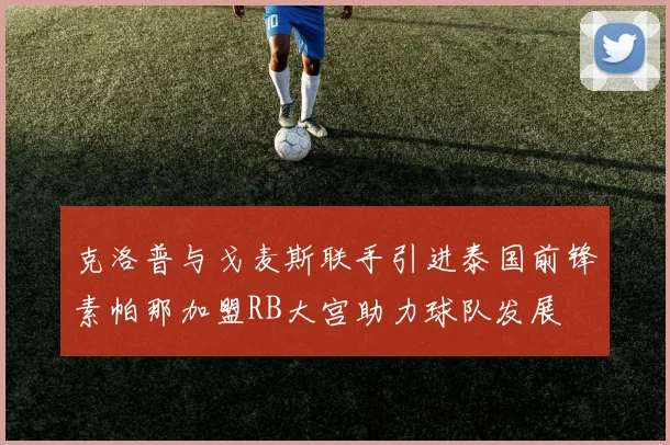 克洛普与戈麦斯联手引进泰国前锋素帕那加盟RB大宫助力球队发展
