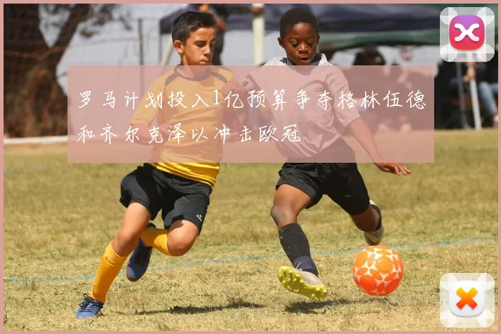 罗马计划投入1亿预算争夺格林伍德和齐尔克泽以冲击欧冠